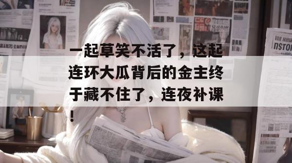 一起草笑不活了，这起连环大瓜背后的金主终于藏不住了，连夜补课！  第1张