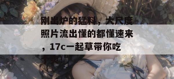 刚出炉的猛料，大尺度照片流出懂的都懂速来，17c一起草带你吃个爽！  第1张