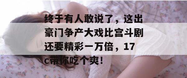 终于有人敢说了，这出豪门争产大戏比宫斗剧还要精彩一万倍，17c带你吃个爽！  第1张
